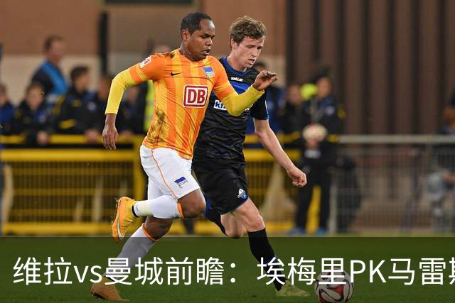 维拉vs曼城前瞻：埃梅里PK马雷斯卡，哈兰德脚头正热，渴望8连胜