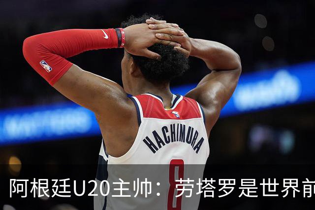 阿根廷U20主帅：劳塔罗是世界前五的前锋，他注定载入足球史册